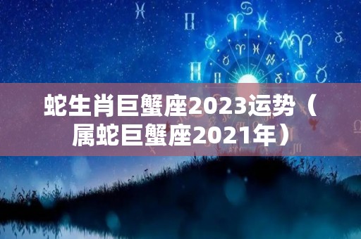 蛇生肖巨蟹座2023运势（属蛇巨蟹座2021年）