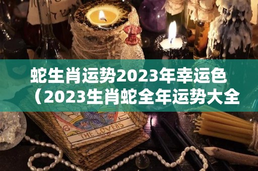 蛇生肖运势2023年幸运色（2023生肖蛇全年运势大全）