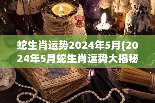 蛇生肖运势2024年5月(2024年5月蛇生肖运势大揭秘)