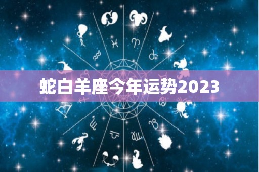 蛇白羊座今年运势2023