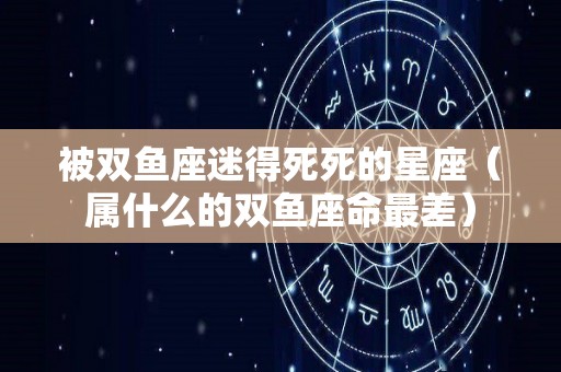 被双鱼座迷得死死的星座（属什么的双鱼座命最差）