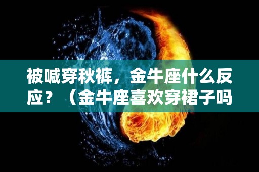 被喊穿秋裤，金牛座什么反应？（金牛座喜欢穿裙子吗）