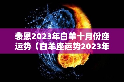 裴恩2023年白羊十月份座运势（白羊座运势2023年运势详解）