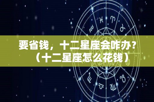 要省钱，十二星座会咋办？（十二星座怎么花钱）