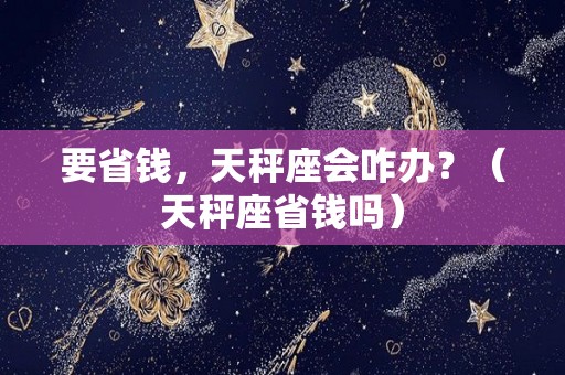 要省钱，天秤座会咋办？（天秤座省钱吗）