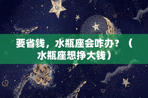 要省钱，水瓶座会咋办？（水瓶座想挣大钱）