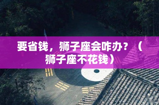 要省钱，狮子座会咋办？（狮子座不花钱）