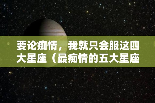 要论痴情，我就只会服这四大星座（最痴情的五大星座）