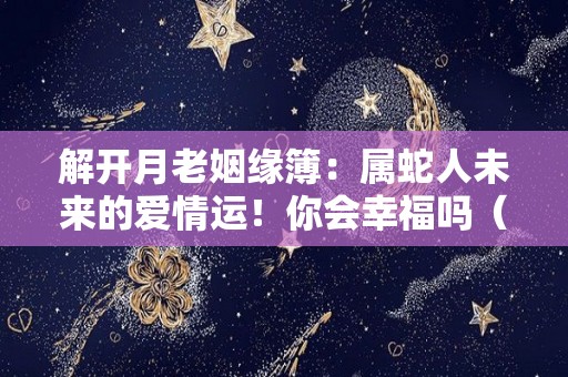 解开月老姻缘簿：属蛇人未来的爱情运！你会幸福吗（属蛇这个月的感情如何）