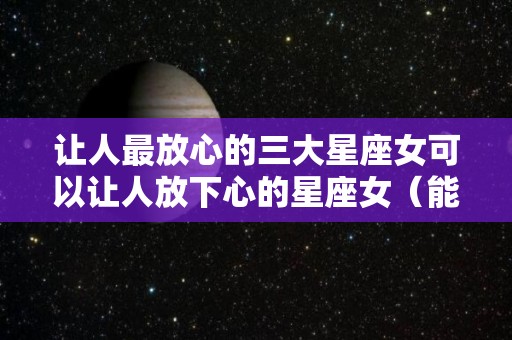 让人最放心的三大星座女可以让人放下心的星座女（能够放下的星座女）