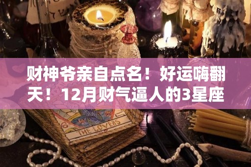 财神爷亲自点名！好运嗨翻天！12月财气逼人的3星座（2020年12月财神移位吉日）