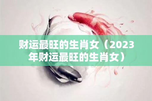 财运最旺的生肖女（2023年财运最旺的生肖女）