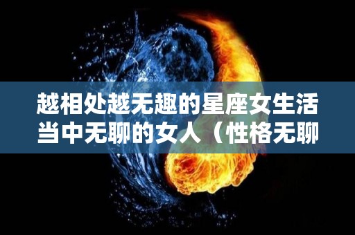 越相处越无趣的星座女生活当中无聊的女人（性格无聊的女生）