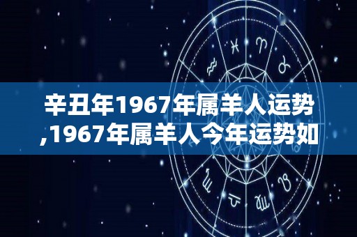 辛丑年1967年属羊人运势,1967年属羊人今年运势如何