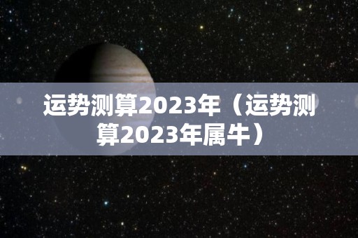 运势测算2023年（运势测算2023年属牛）