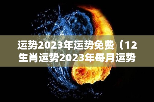 运势2023年运势免费（12生肖运势2023年每月运势详解势详解）