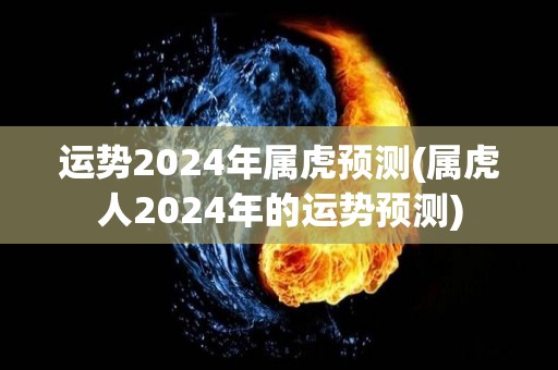 运势2024年属虎预测(属虎人2024年的运势预测)