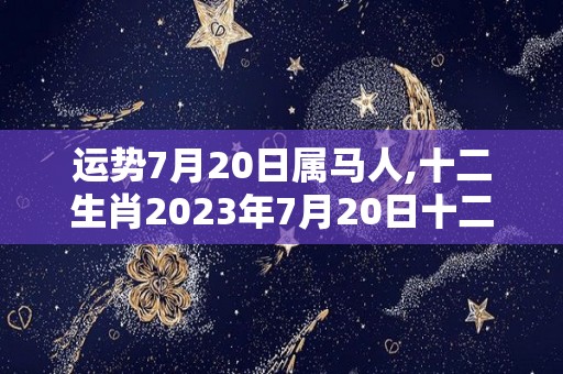 运势7月20日属马人,十二生肖2023年7月20日十二生肖运势