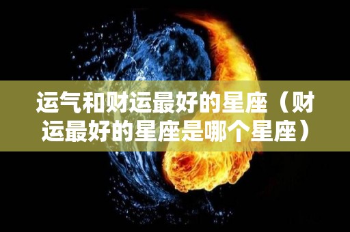 运气和财运最好的星座（财运最好的星座是哪个星座）