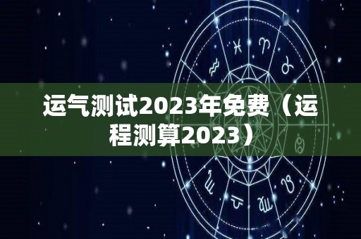 运气测试2023年免费（运程测算2023）