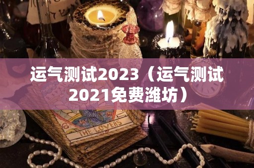 运气测试2023（运气测试2021免费潍坊）