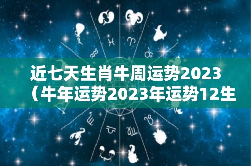 近七天生肖牛周运势2023（牛年运势2023年运势12生肖牛）