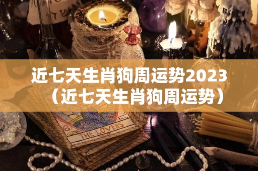 近七天生肖狗周运势2023（近七天生肖狗周运势）