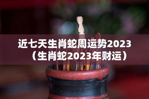 近七天生肖蛇周运势2023（生肖蛇2023年财运）