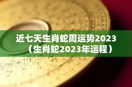 近七天生肖蛇周运势2023（生肖蛇2023年运程）