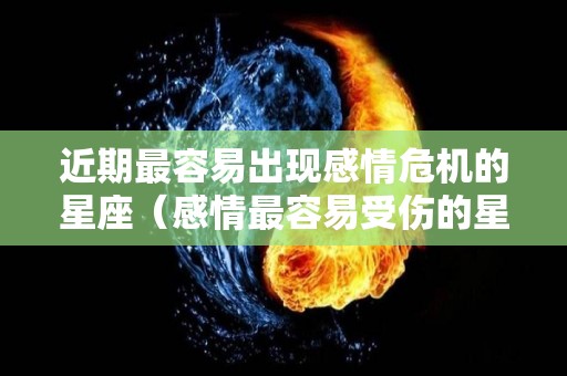 近期最容易出现感情危机的星座（感情最容易受伤的星座）