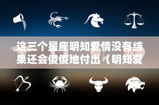 这三个星座明知爱情没有结果还会傻傻地付出（明知爱情没有结局,我还是爱的那么彻底）