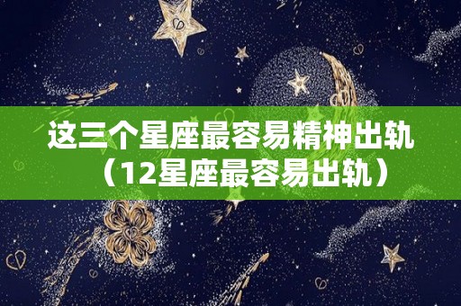 这三个星座最容易精神出轨（12星座最容易出轨）