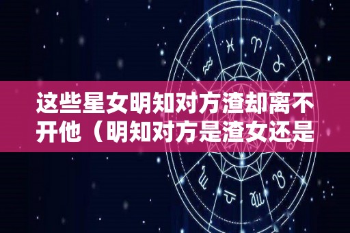 这些星女明知对方渣却离不开他（明知对方是渣女还是放不下）