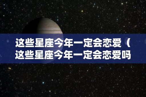 这些星座今年一定会恋爱（这些星座今年一定会恋爱吗）