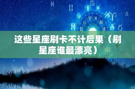 这些星座刷卡不计后果（刷星座谁最漂亮）