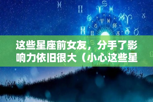 这些星座前女友，分手了影响力依旧很大（小心这些星座的前任）