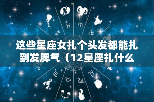 这些星座女扎个头发都能扎到发脾气（12星座扎什么辫子好看）