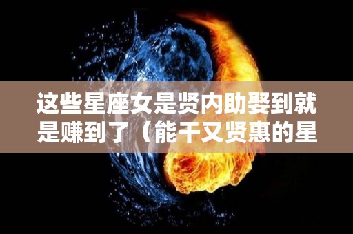 这些星座女是贤内助娶到就是赚到了（能干又贤惠的星座女）