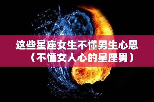 这些星座女生不懂男生心思（不懂女人心的星座男）