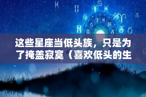 这些星座当低头族，只是为了掩盖寂寞（喜欢低头的生肖）