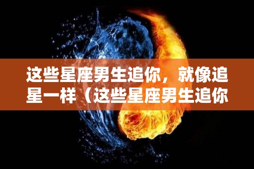 这些星座男生追你，就像追星一样（这些星座男生追你,就像追星一样吗）