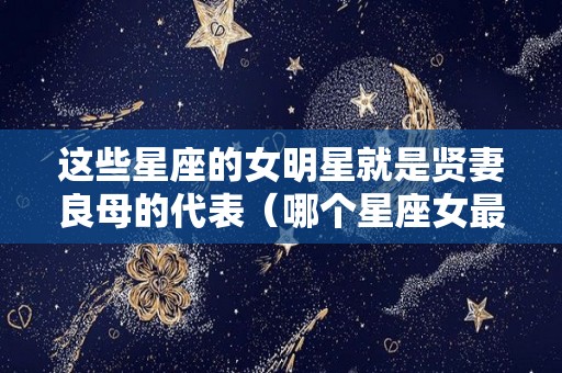 这些星座的女明星就是贤妻良母的代表（哪个星座女最有明星命）