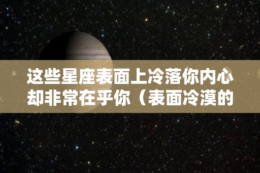 这些星座表面上冷落你内心却非常在乎你（表面冷漠的星座）