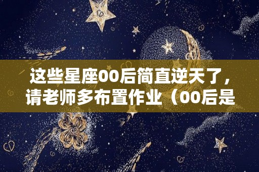 这些星座00后简直逆天了，请老师多布置作业（00后是什么星座生肖）