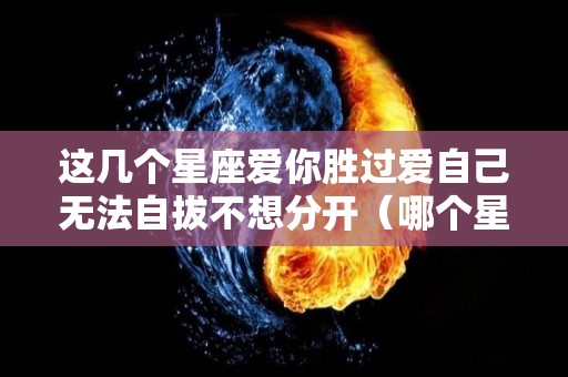 这几个星座爱你胜过爱自己无法自拔不想分开（哪个星座喜欢爱而不得的人）