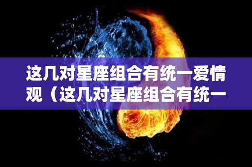 这几对星座组合有统一爱情观（这几对星座组合有统一爱情观嘛）