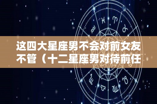 这四大星座男不会对前女友不管（十二星座男对待前任的态度）