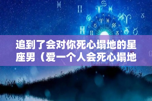 追到了会对你死心塌地的星座男（爱一个人会死心塌地的星座男）