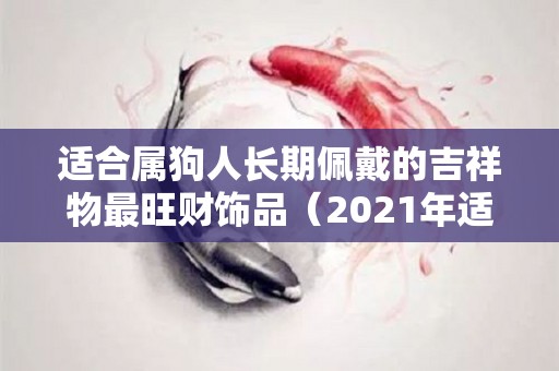 适合属狗人长期佩戴的吉祥物最旺财饰品（2021年适合属狗人长期佩戴的吉祥物）