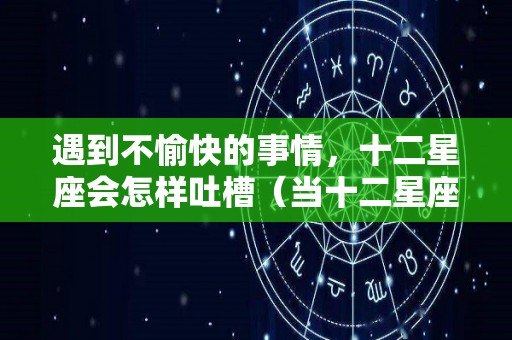 遇到不愉快的事情，十二星座会怎样吐槽（当十二星座遇到各种事的反应）